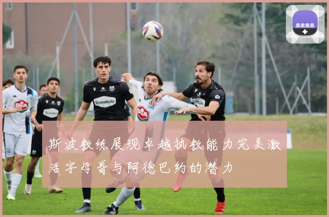 斯波教练展现卓越执教能力完美激活字母哥与阿德巴约的潜力