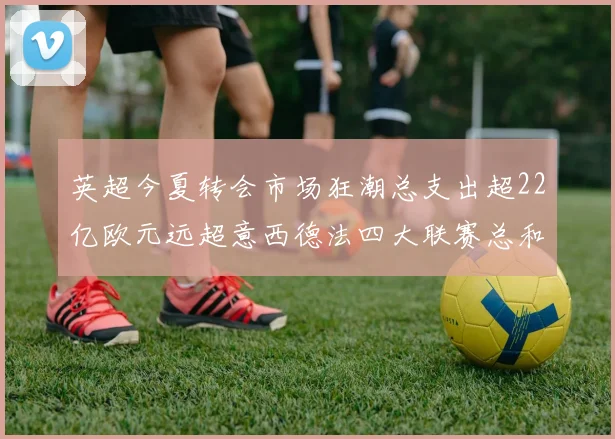 英超今夏转会市场狂潮总支出超22亿欧元远超意西德法四大联赛总和