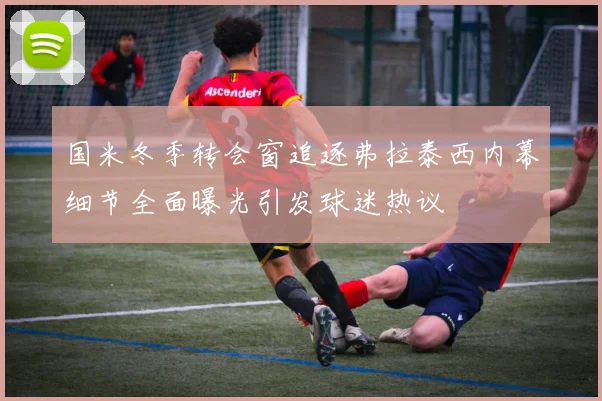 国米冬季转会窗追逐弗拉泰西内幕细节全面曝光引发球迷热议