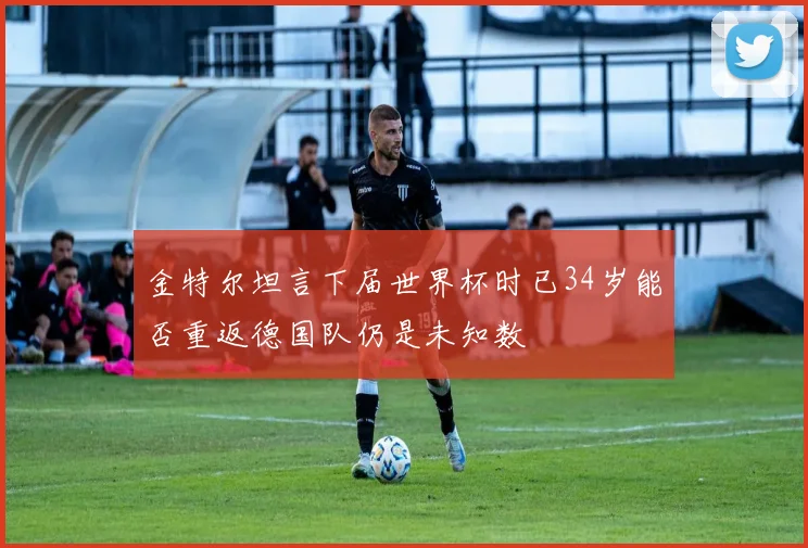 金特尔坦言下届世界杯时已34岁能否重返德国队仍是未知数