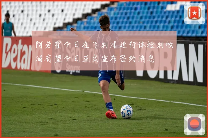 阿劳霍今日在飞利浦进行体检利物浦有望今日正式宣布签约消息