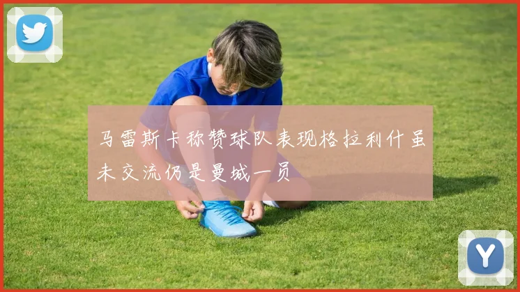 马雷斯卡称赞球队表现格拉利什虽未交流仍是曼城一员
