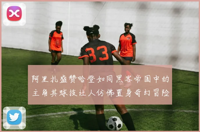 阿里扎盛赞哈登如同黑客帝国中的主角其球技让人仿佛置身奇幻冒险之中