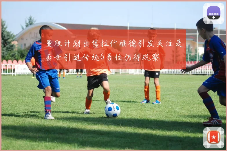曼联计划出售拉什福德引发关注是否会引进传统6号位仍待观察